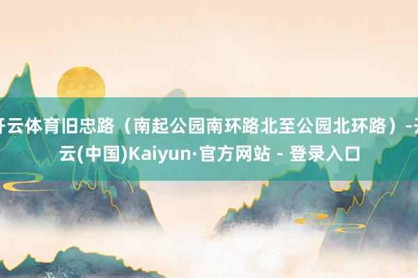 开云体育旧忠路（南起公园南环路北至公园北环路）-开云(中国)Kaiyun·官方网站 - 登录入口