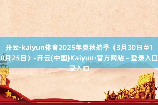 开云·kaiyun体育2025年夏秋航季（3月30日至10月25日）-开云(中国)Kaiyun·官方网站 - 登录入口