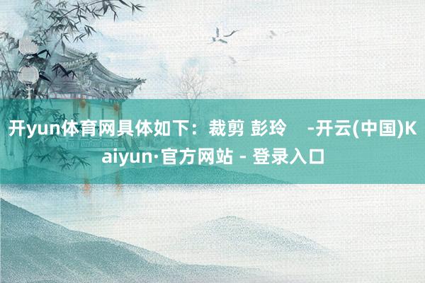 开yun体育网具体如下：裁剪 彭玲    -开云(中国)Kaiyun·官方网站 - 登录入口
