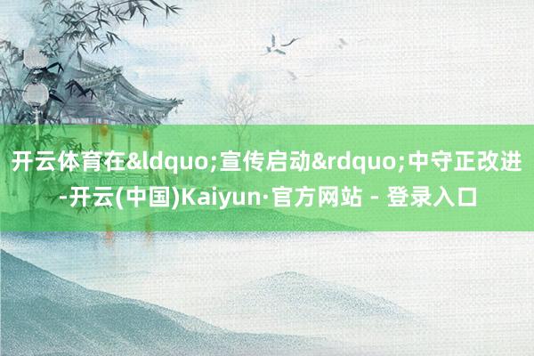 开云体育在&ldquo;宣传启动&rdquo;中守正改进-开云(中国)Kaiyun·官方网站 - 登录入口