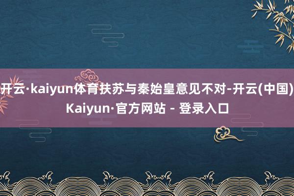 开云·kaiyun体育扶苏与秦始皇意见不对-开云(中国)Kaiyun·官方网站 - 登录入口