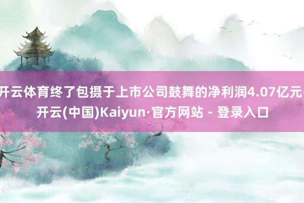 开云体育终了包摄于上市公司鼓舞的净利润4.07亿元-开云(中国)Kaiyun·官方网站 - 登录入口
