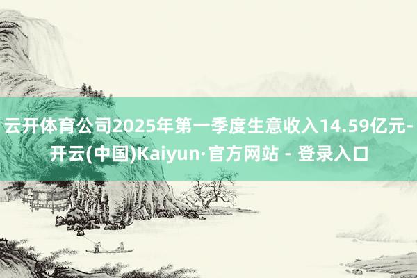 云开体育公司2025年第一季度生意收入14.59亿元-开云(中国)Kaiyun·官方网站 - 登录入口