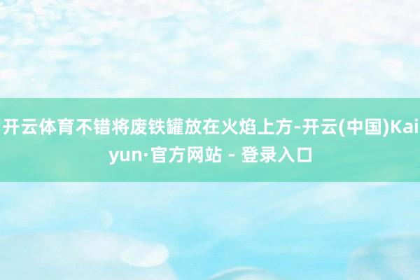 开云体育不错将废铁罐放在火焰上方-开云(中国)Kaiyun·官方网站 - 登录入口