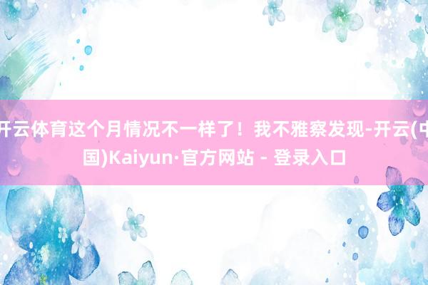 开云体育这个月情况不一样了！我不雅察发现-开云(中国)Kaiyun·官方网站 - 登录入口