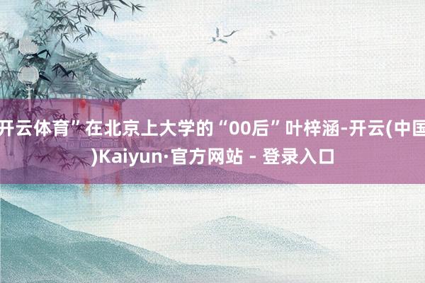 开云体育”在北京上大学的“00后”叶梓涵-开云(中国)Kaiyun·官方网站 - 登录入口