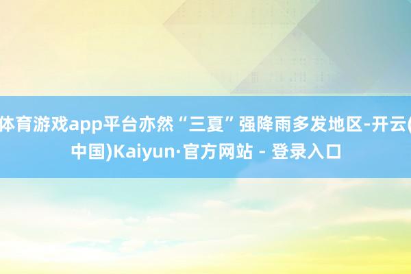 体育游戏app平台亦然“三夏”强降雨多发地区-开云(中国)Kaiyun·官方网站 - 登录入口