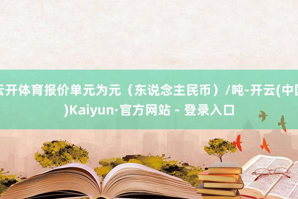 云开体育报价单元为元(东说念主民币)/吨-开云(中国)Kaiyun·官方网站 - 登录入口