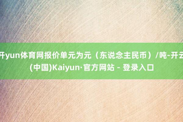 开yun体育网报价单元为元（东说念主民币）/吨-开云(中国)Kaiyun·官方网站 - 登录入口