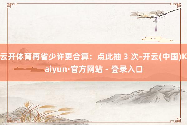 云开体育再省少许更合算：点此抽 3 次-开云(中国)Kaiyun·官方网站 - 登录入口