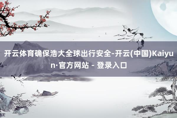 开云体育确保浩大全球出行安全-开云(中国)Kaiyun·官方网站 - 登录入口