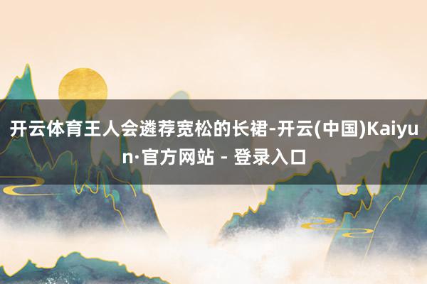 开云体育王人会遴荐宽松的长裙-开云(中国)Kaiyun·官方网站 - 登录入口