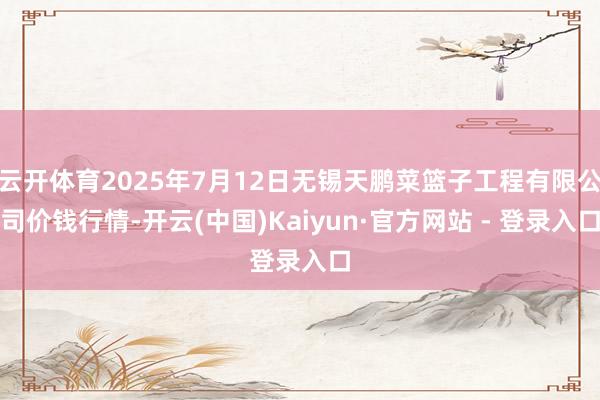 云开体育2025年7月12日无锡天鹏菜篮子工程有限公司价钱行情-开云(中国)Kaiyun·官方网站 - 登录入口