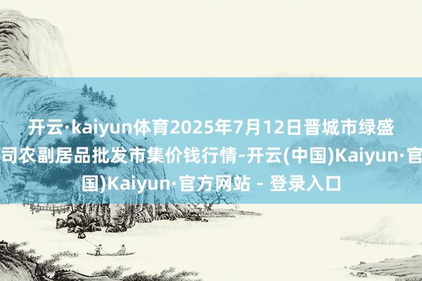 开云·kaiyun体育2025年7月12日晋城市绿盛农工商实业有限公司农副居品批发市集价钱行情-开云(中国)Kaiyun·官方网站 - 登录入口
