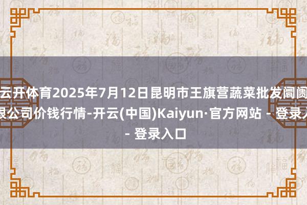 云开体育2025年7月12日昆明市王旗营蔬菜批发阛阓有限公司价钱行情-开云(中国)Kaiyun·官方网站 - 登录入口