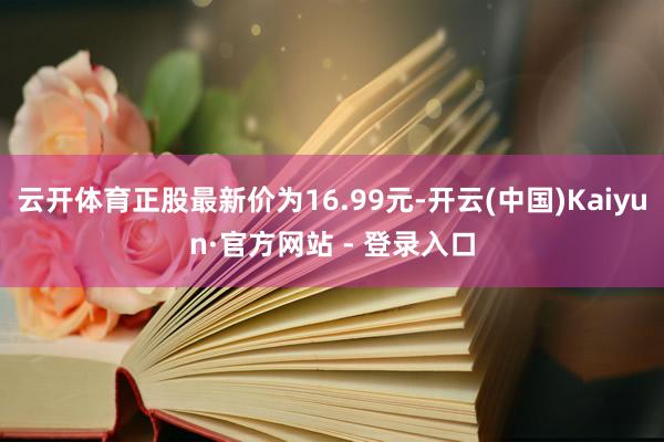 云开体育正股最新价为16.99元-开云(中国)Kaiyun·官方网站 - 登录入口