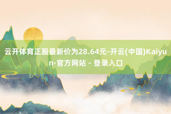 云开体育正股最新价为28.64元-开云(中国)Kaiyun·官方网站 - 登录入口