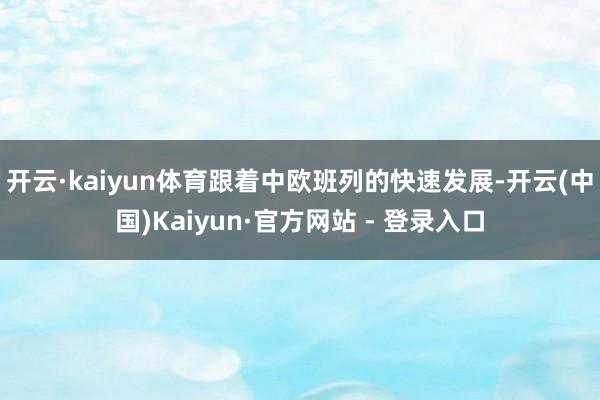 开云·kaiyun体育跟着中欧班列的快速发展-开云(中国)Kaiyun·官方网站 - 登录入口
