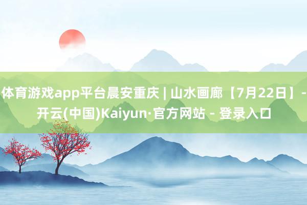 体育游戏app平台晨安重庆 | 山水画廊【7月22日】-开云(中国)Kaiyun·官方网站 - 登录入口