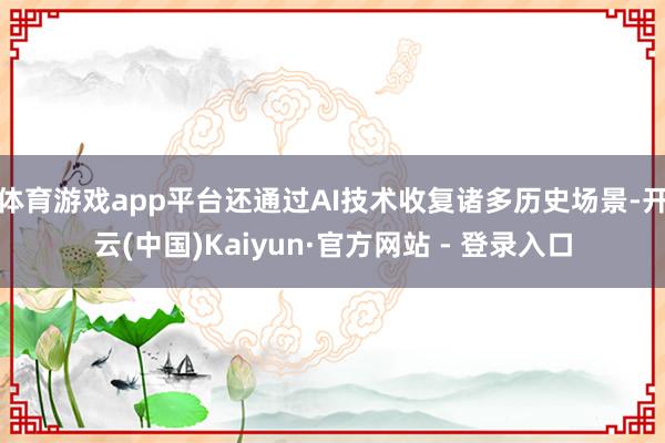 体育游戏app平台还通过AI技术收复诸多历史场景-开云(中国)Kaiyun·官方网站 - 登录入口