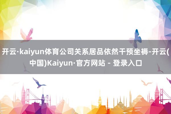 开云·kaiyun体育公司关系居品依然干预坐褥-开云(中国)Kaiyun·官方网站 - 登录入口