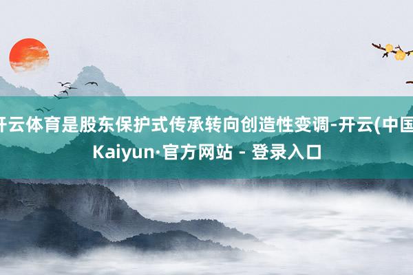 开云体育是股东保护式传承转向创造性变调-开云(中国)Kaiyun·官方网站 - 登录入口