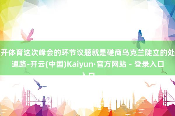 云开体育这次峰会的环节议题就是磋商乌克兰陡立的处罚道路-开云(中国)Kaiyun·官方网站 - 登录入口