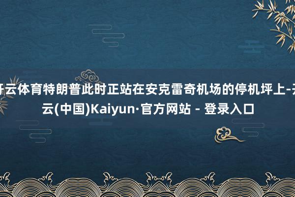 开云体育特朗普此时正站在安克雷奇机场的停机坪上-开云(中国)Kaiyun·官方网站 - 登录入口