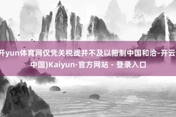 开yun体育网仅凭关税战并不及以箝制中国和洽-开云(中国)Kaiyun·官方网站 - 登录入口