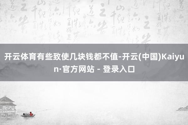 开云体育有些致使几块钱都不值-开云(中国)Kaiyun·官方网站 - 登录入口