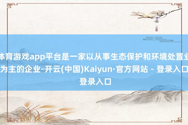 体育游戏app平台是一家以从事生态保护和环境处置业为主的企业-开云(中国)Kaiyun·官方网站 - 登录入口