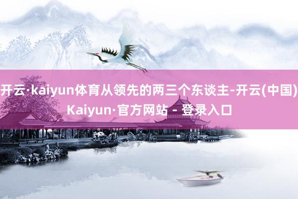 开云·kaiyun体育从领先的两三个东谈主-开云(中国)Kaiyun·官方网站 - 登录入口