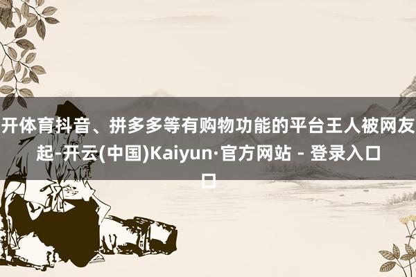 云开体育抖音、拼多多等有购物功能的平台王人被网友说起-开云(中国)Kaiyun·官方网站 - 登录入口