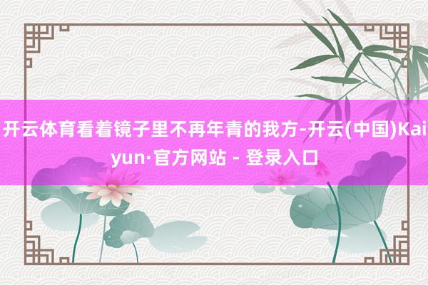 开云体育看着镜子里不再年青的我方-开云(中国)Kaiyun·官方网站 - 登录入口