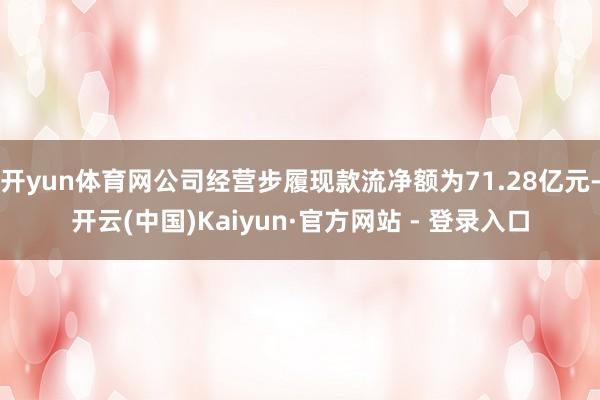开yun体育网公司经营步履现款流净额为71.28亿元-开云(中国)Kaiyun·官方网站 - 登录入口