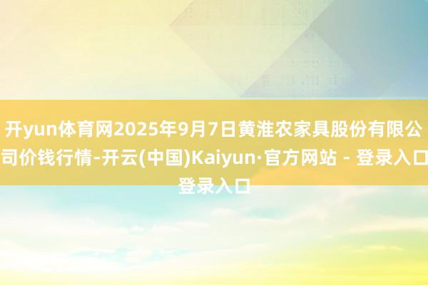 开yun体育网2025年9月7日黄淮农家具股份有限公司价钱行情-开云(中国)Kaiyun·官方网站 - 登录入口