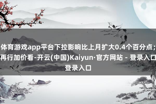 体育游戏app平台下拉影响比上月扩大0.4个百分点；再行加价看-开云(中国)Kaiyun·官方网站 - 登录入口
