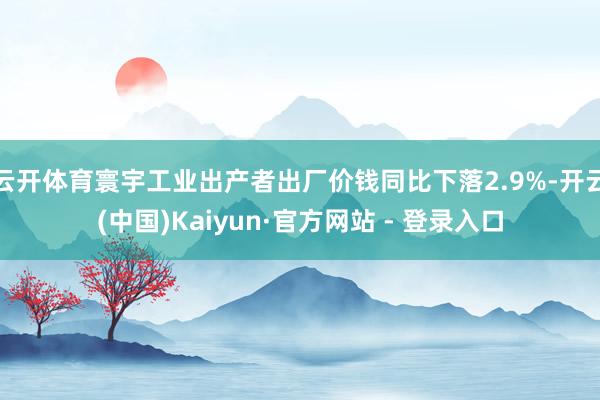 云开体育寰宇工业出产者出厂价钱同比下落2.9%-开云(中国)Kaiyun·官方网站 - 登录入口