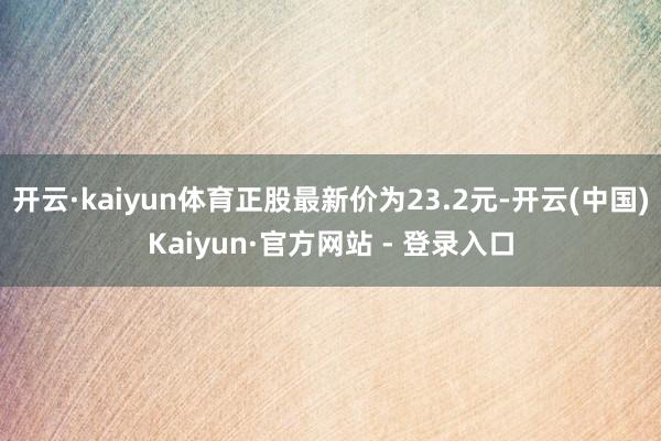 开云·kaiyun体育正股最新价为23.2元-开云(中国)Kaiyun·官方网站 - 登录入口