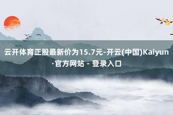 云开体育正股最新价为15.7元-开云(中国)Kaiyun·官方网站 - 登录入口