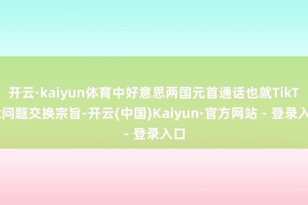 开云·kaiyun体育中好意思两国元首通话也就TikTok问题交换宗旨-开云(中国)Kaiyun·官方网站 - 登录入口