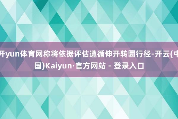 开yun体育网称将依据评估遵循伸开转圜行径-开云(中国)Kaiyun·官方网站 - 登录入口