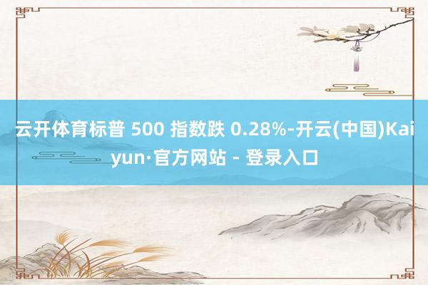 云开体育标普 500 指数跌 0.28%-开云(中国)Kaiyun·官方网站 - 登录入口