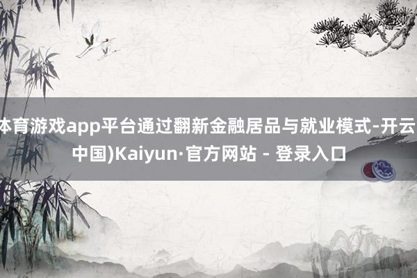 体育游戏app平台通过翻新金融居品与就业模式-开云(中国)Kaiyun·官方网站 - 登录入口