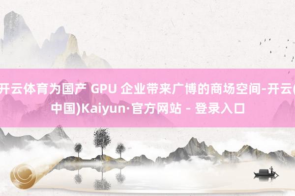 开云体育为国产 GPU 企业带来广博的商场空间-开云(中国)Kaiyun·官方网站 - 登录入口