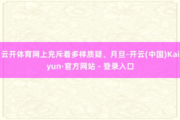 云开体育网上充斥着多样质疑、月旦-开云(中国)Kaiyun·官方网站 - 登录入口