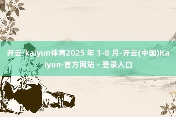 开云·kaiyun体育2025 年 1-8 月-开云(中国)Kaiyun·官方网站 - 登录入口