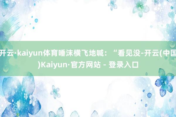 开云·kaiyun体育唾沫横飞地喊:“看见没-开云(中国)Kaiyun·官方网站 - 登录入口