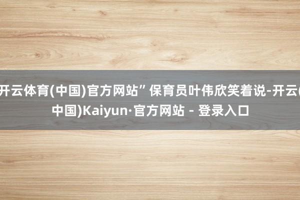 开云体育(中国)官方网站”保育员叶伟欣笑着说-开云(中国)Kaiyun·官方网站 - 登录入口