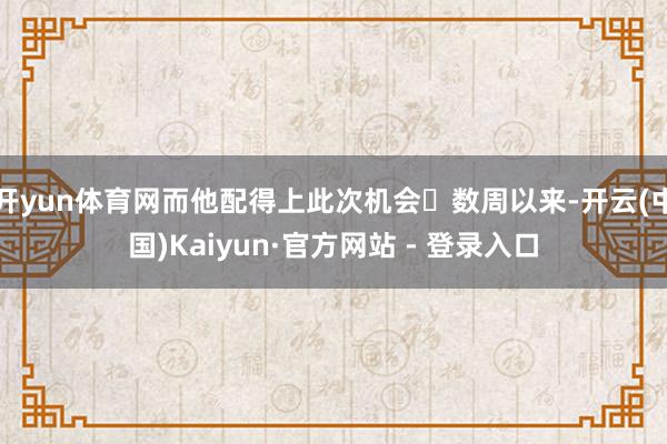开yun体育网而他配得上此次机会数周以来-开云(中国)Kaiyun·官方网站 - 登录入口